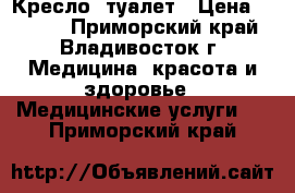 Кресло -туалет › Цена ­ 2 500 - Приморский край, Владивосток г. Медицина, красота и здоровье » Медицинские услуги   . Приморский край